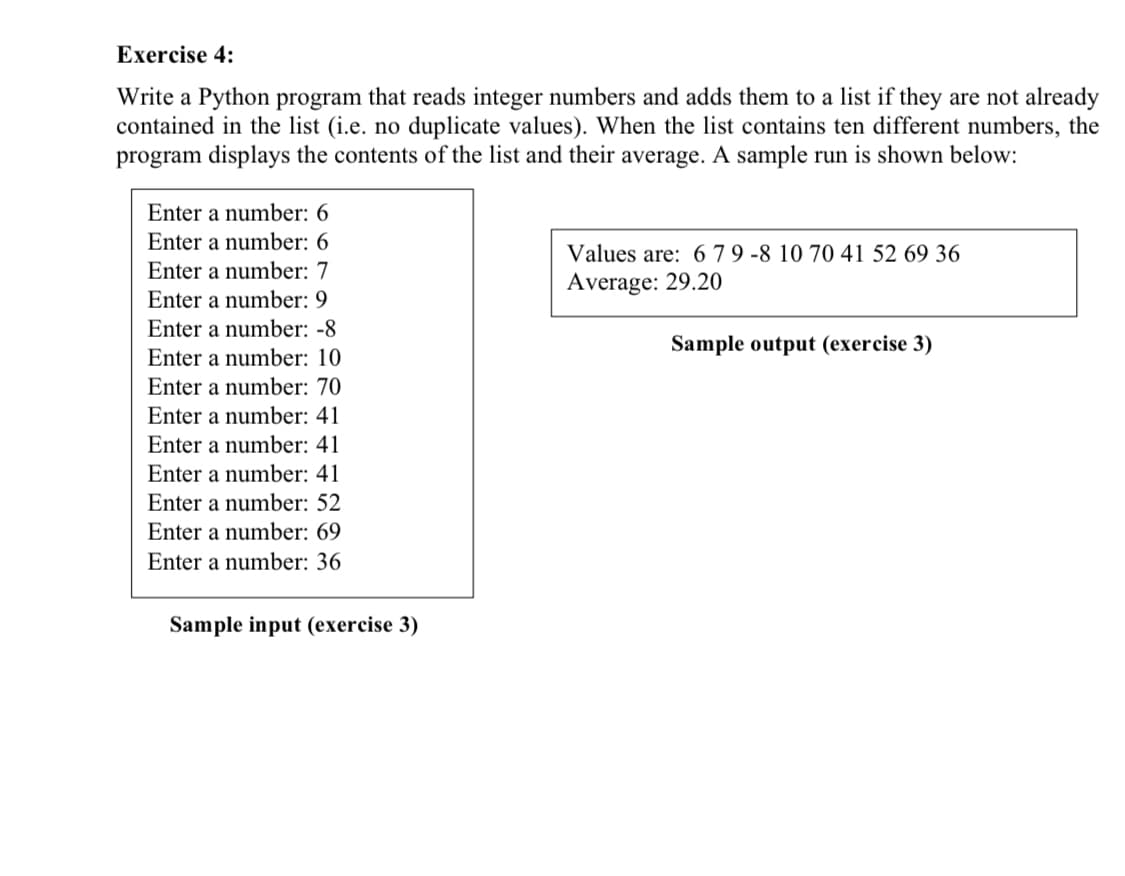Exercise 4:
Write a Python program that reads integer numbers and adds them to a list if they are not already
contained in the list (i.e. no duplicate values). When the list contains ten different numbers, the
program displays the contents of the list and their average. A sample run is shown below:
Enter a number: 6
Enter a number: 6
Values are: 6 7 9 -8 10 70 41 52 69 36
Enter a number: 7
Average: 29.20
Enter a number: 9
Enter a number: -8
Sample output (exercise 3)
Enter a number: 10
Enter a number: 70
Enter a number: 41
Enter a number: 41
Enter a number: 41
Enter a number: 52
Enter a number: 69
Enter a number: 36
Sample input (exercise 3)
