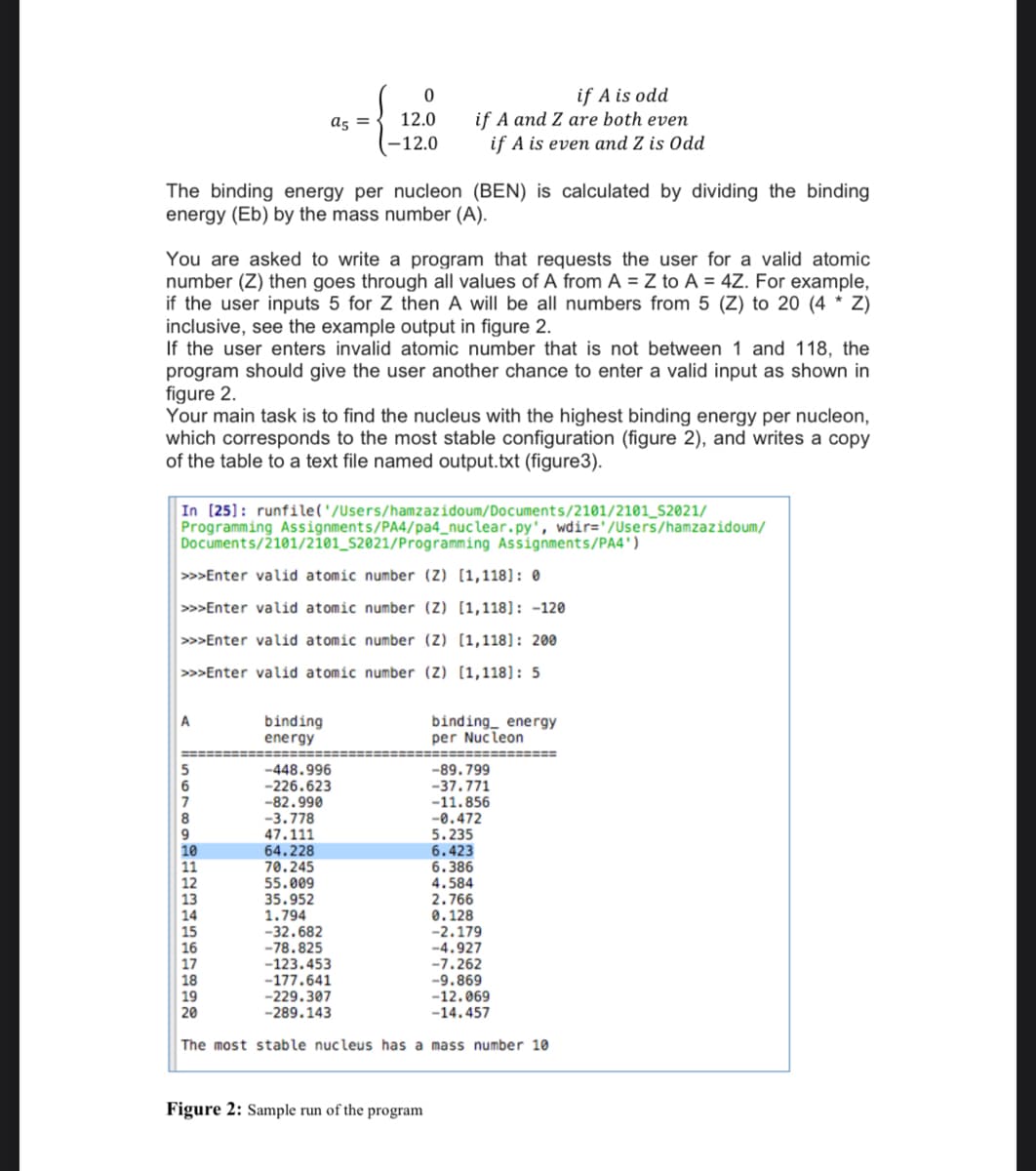if A is odd
if A and Z are both even
as =
12.0
-12.0
if A is even and Z is Odd
The binding energy per nucleon (BEN) is calculated by dividing the binding
energy (Eb) by the mass number (A).
You are asked to write a program that requests the user for a valid atomic
number (Z) then goes through all values of A from A = Z to A = 4Z. For example,
if the user inputs 5 for Z then A will be all numbers from 5 (Z) to 20 (4 * Z)
inclusive, see the example output in figure 2.
If the user enters invalid atomic number that is not between 1 and 118, the
program should give the user another chance to enter a valid input as shown in
figure 2.
Your main task is to find the nucleus with the highest binding energy per nucleon,
which corresponds to the most stable configuration (figure 2), and writes a copy
of the table to a text file named output.txt (figure3).
In (25]: runfile('/Users/hamzazidoum/Documents/2101/2101_S2021/
Programming Assignments/PA4/pa4_nuclear.py', wdir='/Users/hamzazidoum/
Documents/2101/2101_s2021/Programming Assignments/PA4')
>>Enter valid atomic number (Z) [1,118]: 0
>>Enter valid atomic number (Z) [1,118]: -120
>>Enter valid atomic number (Z) [1,118]: 200
>>>Enter valid atomic number (Z) [1,118]: 5
A
binding
energy
binding_ energy
per Nucleon
==============
-448.996
-226.623
-82.990
-89.799
-37.771
-11.856
-3.778
47.111
64.228
70.245
55.009
35.952
1.794
-32.682
-78.825
-123.453
-177.641
-229.307
-289.143
-0.472
5.235
6.423
6.386
4.584
2.766
0.128
-2.179
-4.927
-7.262
-9.869
-12.069
-14.457
20
The most stable nucleus has a mass number 10
Figure 2: Sample run of the program
