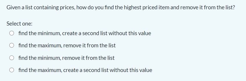 Given a list containing prices, how do you find the highest priced item and remove it from the list?
Select one:
O find the minimum, create a second list without this value
find the maximum, remove it from the list
find the minimum, remove it from the list
O find the maximum, create a second list without this value
