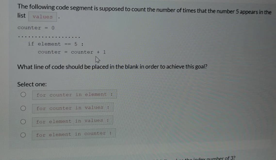 The following code segment is supposed to count the number of times that the number 5 appears in the
list
values
counter = 0
if element == 5 :
counter = counter + 1
What line of code should be placed in the blank in order to achieve this goal?
Select one:
for counter in element:
for counter in values :
for element in values :
for element in counter
tho indey number of 3?
