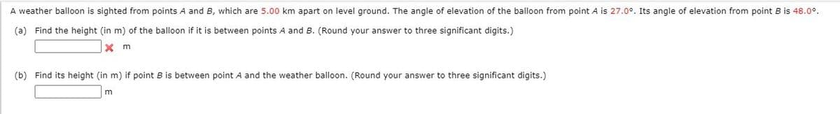 A weather balloon is sighted from points A and B, which are 5.00 km apart on level ground. The angle of elevation of the balloon from point A is 27.0°. Its angle of elevation from point B is 48.0°.
(a) Find the height (in m) of the balloon if it is between points A and B. (Round your answer to three significant digits.)
(b) Find its height (in m) if point B is between point A and the weather balloon. (Round your answer to three significant digits.)
