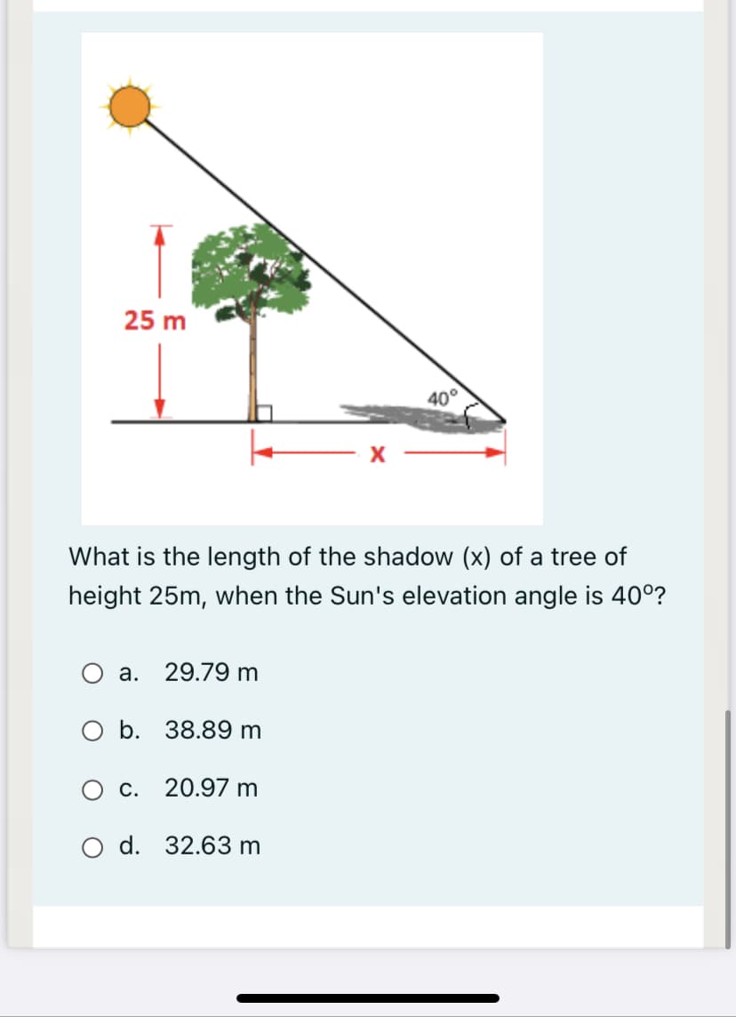 25 m
40°
What is the length of the shadow (x) of a tree of
height 25m, when the Sun's elevation angle is 40°?
a. 29.79 m
O b. 38.89 m
c. 20.97 m
O d. 32.63 m
