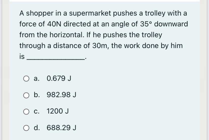 A shopper in a supermarket pushes a trolley with a
force of 40N directed at an angle of 35° downward
from the horizontal. If he pushes the trolley
through a distance of 30m, the work done by him
is
а. 0.679 J
O b. 982.98 J
с. 1200 J
O d. 688.29 J

