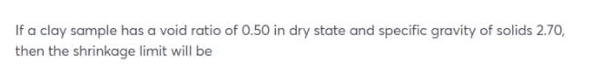 If a clay sample has a void ratio of 0.50 in dry state and specific gravity of solids 2.70,
then the shrinkage limit will be
