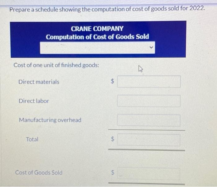 Prepare a schedule showing the computation of cost of goods sold for 2022.
CRANE COMPANY
Computation of Cost of Goods Sold
Cost of one unit of finished goods:
Direct materials
Direct labor
Manufacturing overhead
Total
%24
Cost of Goods Sold
%24
%24
