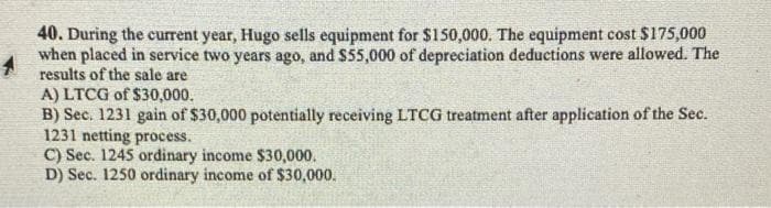 40. During the current year, Hugo sells equipment for $150,000. The equipment cost $175,000
when placed in service two years ago, and $55,000 of depreciation deductions were allowed. The
results of the sale are
A) LTCG of $30,000.
B) Sec. 1231 gain of $30,000 potentially receiving LTCG treatment after application of the Sec.
1231 netting process.
C) Sec. 1245 ordinary income $30,000.
D) Sec. 1250 ordinary income of $30,000.
