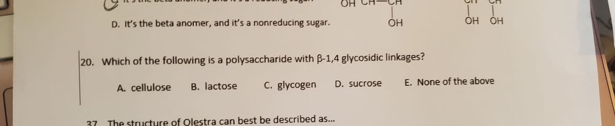 HO.
D. It's the beta anomer, and it's a nonreducing sugar.
20. Which of the following is a polysaccharide with B-1,4 glycosidic linkages?
C. glycogen
E. None of the above
A. cellulose
B. lactose
D. sucrose
37
The structure of Olestra can best be described as...

