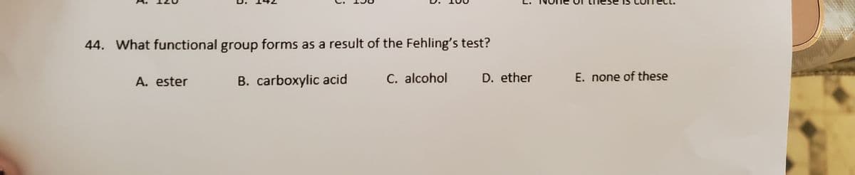 44. What functional group forms as a result of the Fehling's test?
A. ester
B. carboxylic acid
C. alcohol
D. ether
E. none of these
