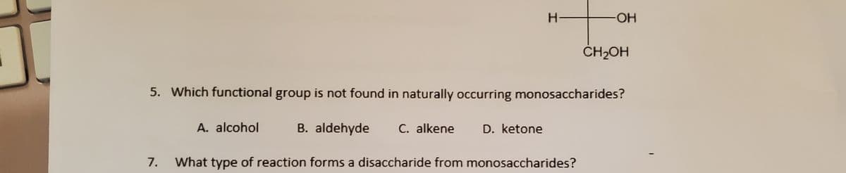 H-
-HO-
ČH2OH
5. Which functional group is not found in naturally occurring monosaccharides?
A. alcohol
B. aldehyde
C. alkene
D. ketone
7.
What type of reaction forms a disaccharide from monosaccharides?
