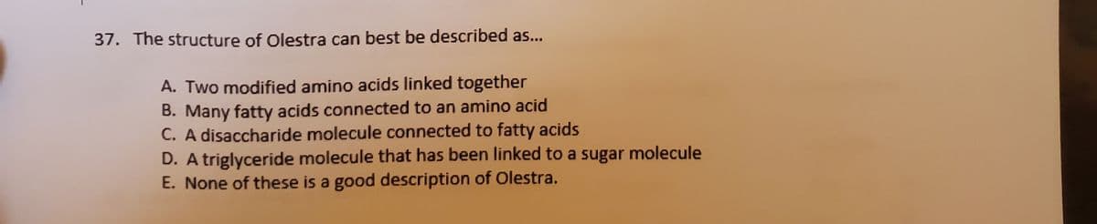 37. The structure of Olestra can best be described as...
A. Two modified amino acids linked together
B. Many fatty acids connected to an amino acid
C. A disaccharide molecule connected to fatty acids
D. A triglyceride molecule that has been linked to a sugar molecule
E. None of these is a good description of Olestra.
