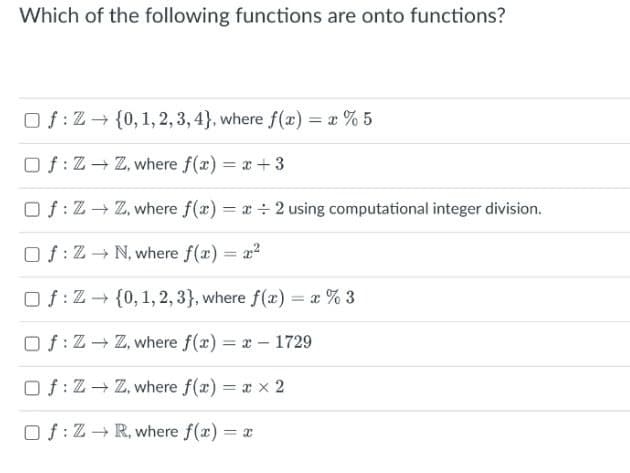 Which of the following functions are onto functions?
Of:Z+ {0, 1, 2, 3, 4}, where f(x) = x % 5
Of: Z- Z, where f(x) = x+3
Of: Z+ Z, where f(x) = x ÷ 2 using computational integer division.
Of: Z- N, where f(x) = a?
Of: Z- {0, 1, 2, 3}, where f(x) = x % 3
Of:Z Z, where f(x) = x - 1729
O f:Z- Z, where f(x) = x x 2
Of:Z- R, where f(r) = x
%3D

