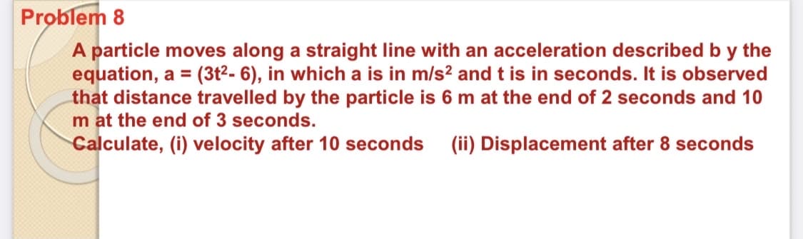Problem 8
A particle moves along a straight line with an acceleration described b y the
equation, a = (3t²- 6), in which a is in m/s? and t is in seconds. It is observed
that distance travelled by the particle is 6 m at the end of 2 seconds and 10
m at the end of 3 seconds.
Calculate, (i) velocity after 10 seconds
(ii) Displacement after 8 seconds
