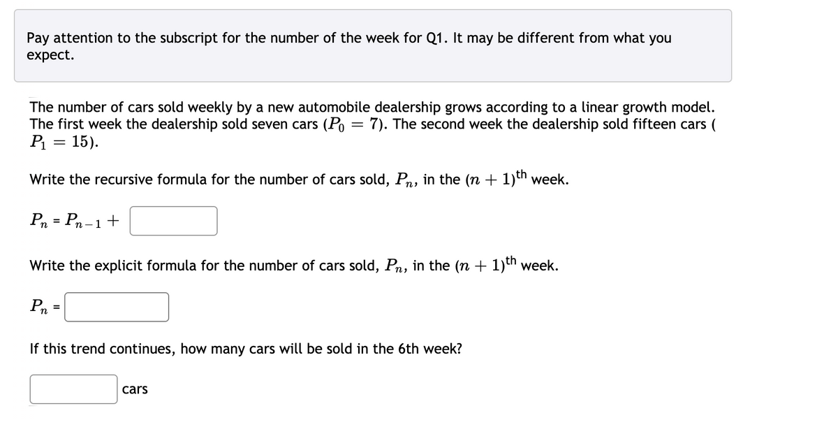 Pay attention to the subscript for the number of the week for Q1. It may be different from what you
expect.
The number of cars sold weekly by a new automobile dealership grows according to a linear growth model.
The first week the dealership sold seven cars (Po = 7). The second week the dealership sold fifteen cars (
15).
Write the recursive formula for the number of cars sold, Pn, in the (n + 1)th week.
Pn = Pn -1+
Write the explicit formula for the number of cars sold, Pn, in the (n + 1)th week.
=
If this trend continues, how many cars will be sold in the 6th week?
cars

