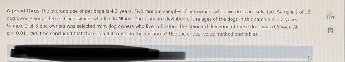 Ages of Dogs The average age of pet dogs is 4.3 years. Two random samples of pet owners who own dogs are selected. Sample 1 of 16
dog owners was selected from owners who live in Miami. The standard deviation of the ages of the dogs in this sample is 1.0 years.
Sample 2 of 8 dog owners was selected from dog owners who live in Boston. The standard deviation of these dogs was 0.6 year. At
α = 0.01, can it be concluded that there is a difference in the variances? Use the critical value method and tables.
olo