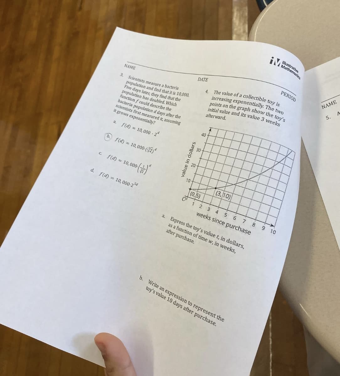 a.
NAME
3. Scientists measure a bacteria
population and find that it is 10,000.
Five days later, they find that the
population has doubled. Which
function f could describe the
bacteria population d days after the
scientists first measured it, assuming
it grows exponentially?
f(d) = 10,000-2
b. f(d) = 10,000-(2)
c_f(d) = 10,000 (+/-)²
d. f(d) = 10,000-25
10
value in dollars
DATE
(0,5)
0¹ 1
40
4. The value of a collectible toy is
increasing exponentially. The two
points on the graph show the toy's
initial value and its value 3 weeks
afterward.
2
A
(3, 10)
3 4
5 6 7
weeks since purchase
a. Express the toy's value t, in dollars,
as a function of time w, in weeks,
after purchase.
b. Write an expression to represent the
toy's value 10 days after purchase.
8
thematics
9 10
PERIOD
NAME
5. A