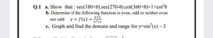 Q.1 a. Show that : sec(180+0).sec(270-0).cot(360+0)=1+cot'0
b. Determine if the following function is even, odd or neither even
nor odd y = f(x) = *+2
c. Graph and find the domain and range for y-sin (x)-3
x+1
