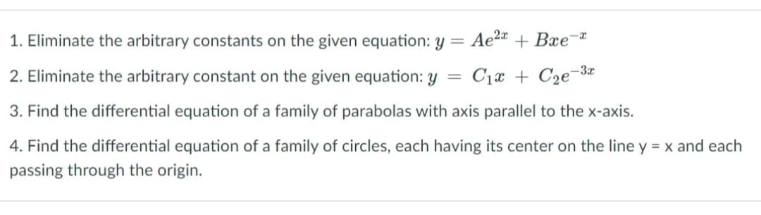 1. Eliminate the arbitrary constants on the given equation: Y = Ae2 + Bxe¯
2. Eliminate the arbitrary constant on the given equation: y =
C1x + C2e¬3¤
3. Find the differential equation of a family of parabolas with axis parallel to the x-axis.
4. Find the differential equation of a family of circles, each having its center on the line y = x and each
passing through the origin.
