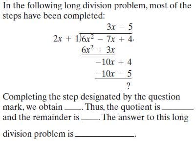 In the following long division problem, most of the
steps have been completed:
Зх — 5
2x + 1)6x? – 7x + 4.
6x² + 3x
|
-10x + 4
-10x – 5
?
Completing the step designated by the question
mark, we obtain Thus, the quotient is
and the remainder i .
. The answer to this long
division problem is
