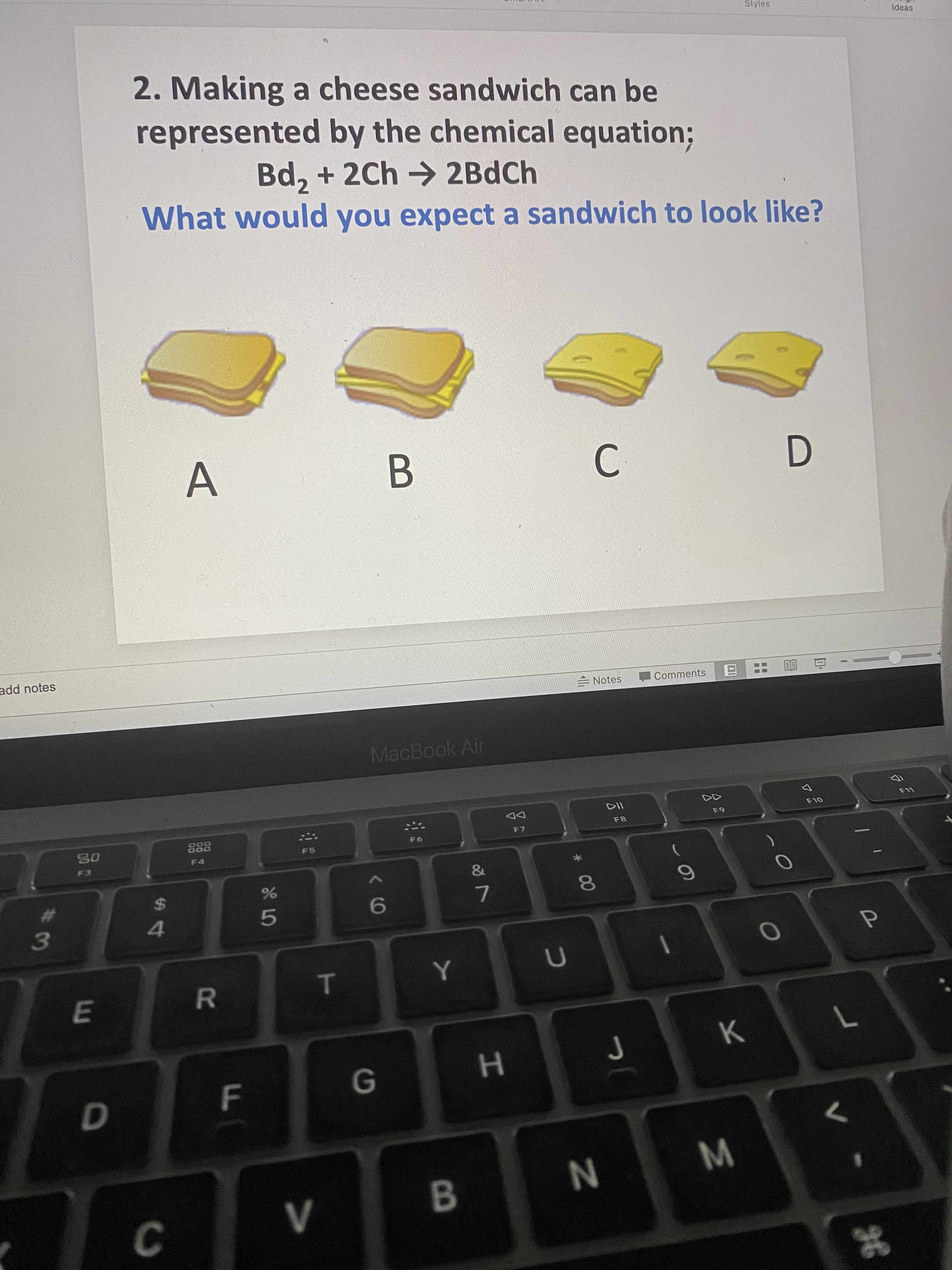 2. Making a cheese sandwich can be
represented by the chemical equation%;
Bd, + 2Ch > 2BdCh
What would you expect a sandwich to look like?
C
A
