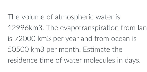 The volume of atmospheric water is
12996km3. The evapotranspiration from lan
is 72000 km3 per year and from ocean is
50500 km3 per month. Estimate the
residence time of water molecules in days.
