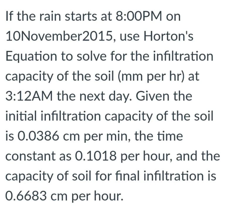 If the rain starts at 8:00PM on
10November2015, use Horton's
Equation to solve for the infiltration
capacity of the soil (mm per hr) at
3:12AM the next day. Given the
initial infiltration capacity of the soil
is 0.0386 cm per min, the time
constant as 0.1018 per hour, and the
capacity of soil for final infiltration is
0.6683 cm per hour.
