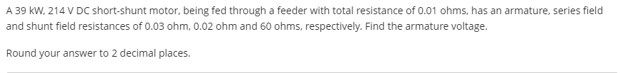 A 39 kW, 214 V DC short-shunt motor, being fed through a feeder with total resistance of 0.01 ohms, has an armature, series field
and shunt field resistances of 0.03 ohm, 0.02 ohm and 60 ohms, respectively. Find the armature voltage.
Round your answer to 2 decimal places.
