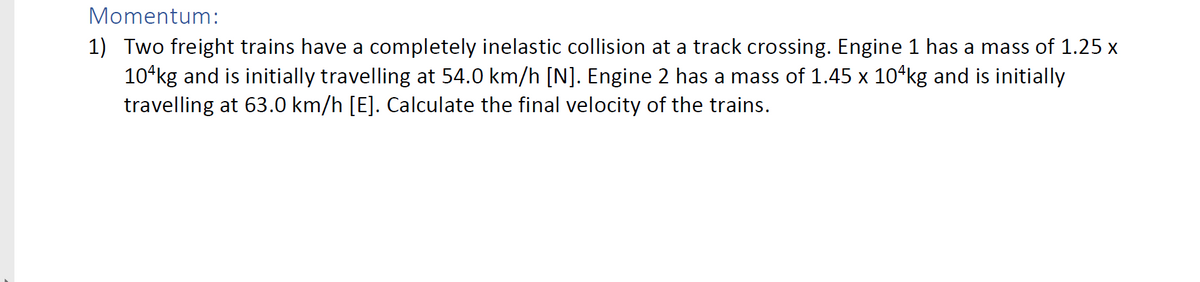 Momentum:
1) Two freight trains have a completely inelastic collision at a track crossing. Engine 1 has a mass of 1.25 x
10ʻkg and is initially travelling at 54.0 km/h [N]. Engine 2 has a mass of 1.45 x 10ʻkg and is initially
travelling at 63.0 km/h [E]. Calculate the final velocity of the trains.
