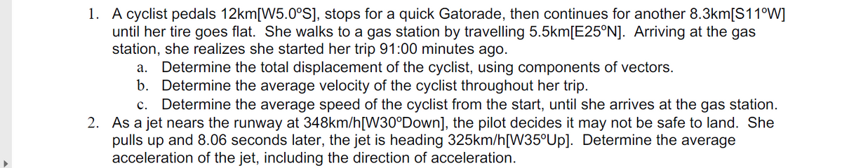 1. A cyclist pedals 12km[W5.0°S], stops for a quick Gatorade, then continues for another 8.3km[S11°W]
until her tire goes flat. She walks to a gas station by travelling 5.5km[E25°N]. Arriving at the gas
station, she realizes she started her trip 91:00 minutes ago.
Determine the total displacement of the cyclist, using components of vectors.
b. Determine the average velocity of the cyclist throughout her trip.
c. Determine the average speed of the cyclist from the start, until she arrives at the gas station.
а.
2. As a jet nears the runway at 348km/h[W30°Down], the pilot decides it may not be safe to land. She
pulls up and 8.06 seconds later, the jet is heading 325km/h[W35°UP]. Determine the average
acceleration of the jet, including the direction of acceleration.
