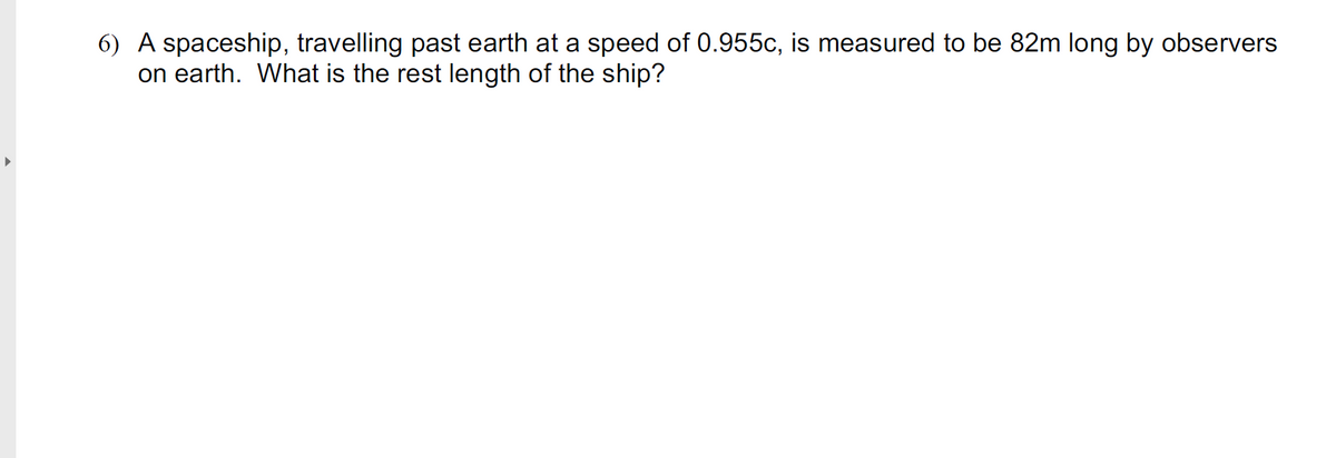 6) A spaceship, travelling past earth at a speed of 0.955c, is measured to be 82m long by observers
on earth. What is the rest length of the ship?
