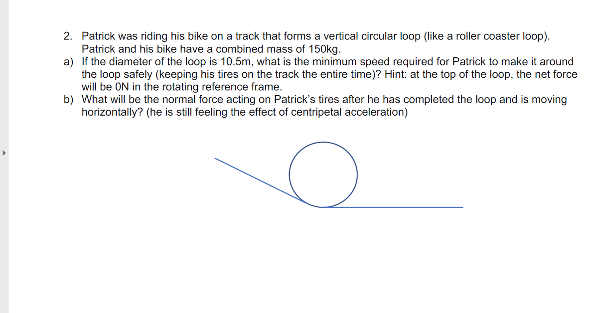 2. Patrick was riding his bike on a track that forms a vertical circular loop (like a roller coaster loop).
Patrick and his bike have a combined mass of 150kg.
a) If the diameter of the loop is 10.5m, what is the minimum speed required for Patrick to make it around
the loop safely (keeping his tires on the track the entire time)? Hint: at the top of the loop, the net force
will be ON in the rotating reference frame.
b) What will be the normal force acting on Patrick's tires after he has completed the loop and is moving
horizontally? (he is still feeling the effect of centripetal acceleration)
