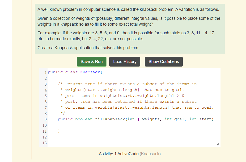 A well-known problem in computer science is called the knapsack problem. A variation is as follows:
Given a collection of weights of (possibly) different integral values, is it possible to place some of the
weights in a knapsack so as to fill it to some exact total weight?
For example, if the weights are 3, 5, 6, and 9, then it is possible for such totals as 3, 8, 11, 14, 17,
etc. to be made exactly, but 2, 4, 22, etc. are not possible.
Create a Knapsack application that solves this problem.
Save & Run
Load History
Show CodeLens
1 public class Knapsack{
2
/* Returns true if there exists a subset of the items in
weights [start..weights.length] that sum to goal.
pre: items in weights [start..weights.length] > 0
3
4
5
post: true has been returned if there exists a subset
7
of items in weights [start..weights.length] that sum to goal.
8
*/
9
public boolean fillKnapsack (int [] weights, int goal, int start)
10
11
}
12 }
13
Activity: 1 ActiveCode (Knapsack)
