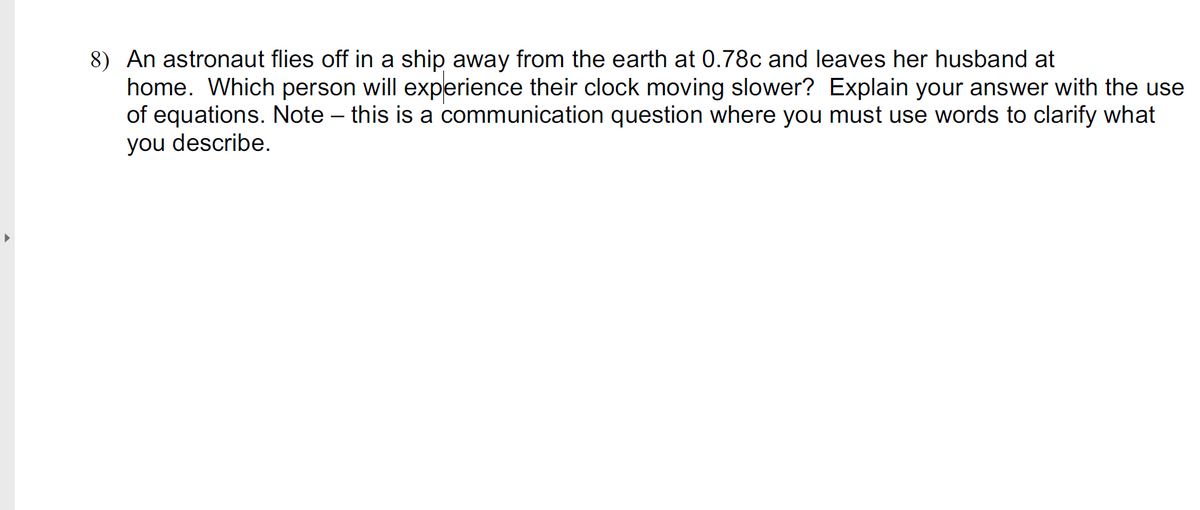 8) An astronaut flies off in a ship away from the earth at 0.78c and leaves her husband at
home. Which person will experience their clock moving slower? Explain your answer with the use
of equations. Note – this is a communication question where you must use words to clarify what
you describe.
