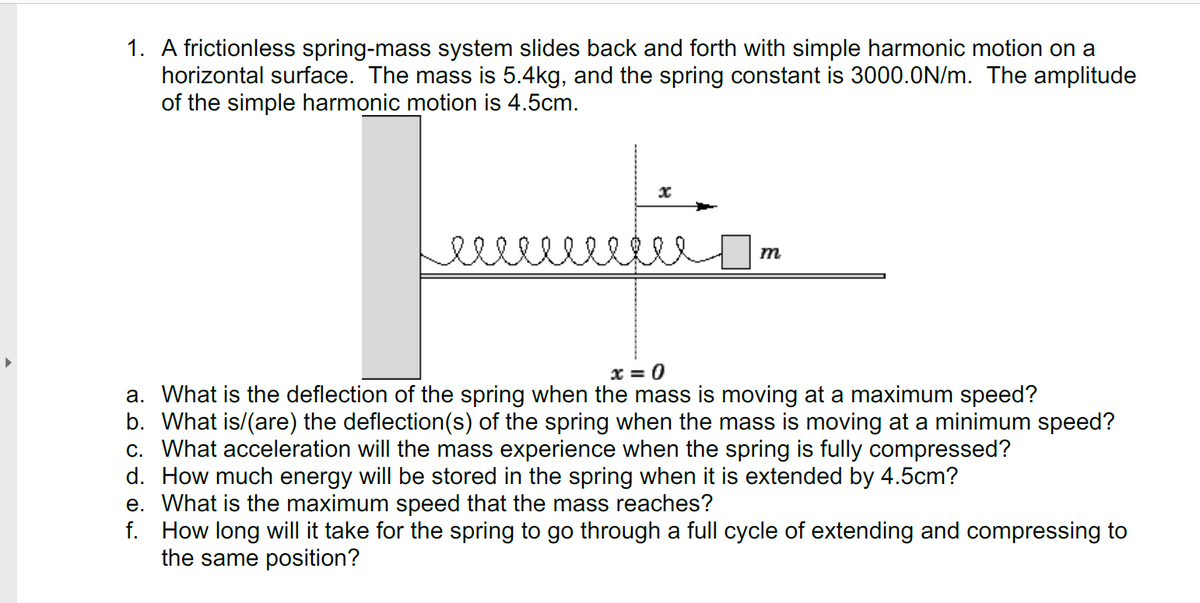 1. A frictionless spring-mass system slides back and forth with simple harmonic motion on a
horizontal surface. The mass is 5.4kg, and the spring constant is 3000.0N/m. The amplitude
of the simple harmonic motion is 4.5cm.
x = 0
a. What is the deflection of the spring when the mass is moving at a maximum speed?
b. What is/(are) the deflection(s) of the spring when the mass is moving at a minimum speed?
c. What acceleration will the mass experience when the spring is fully compressed?
d. How much energy will be stored in the spring when it is extended by 4.5cm?
e. What is the maximum speed that the mass reaches?
f. How long will it take for the spring to go through a full cycle of extending and compressing to
the same position?
