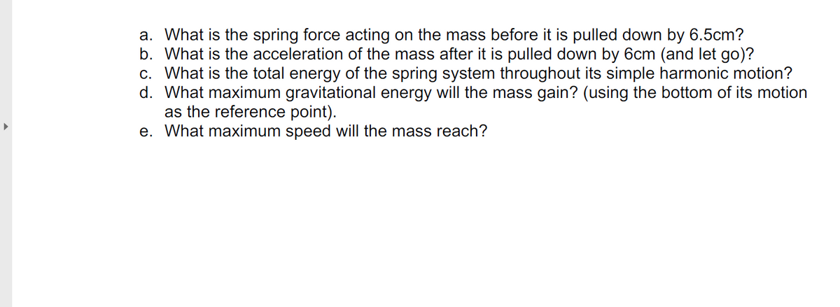 a. What is the spring force acting on the mass before it is pulled down by 6.5cm?
b. What is the acceleration of the mass after it is pulled down by 6cm (and let go)?
c. What is the total energy of the spring system throughout its simple harmonic motion?
d. What maximum gravitational energy will the mass gain? (using the bottom of its motion
as the reference point).
e. What maximum speed will the mass reach?
