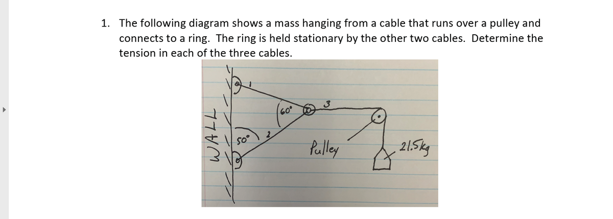 1. The following diagram shows a mass hanging from a cable that runs over a pulley and
connects to a ring. The ring is held stationary by the other two cables. Determine the
tension in each of the three cables.
60°
So°
Palley
21.5kg
