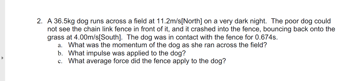 2. A 36.5kg dog runs across a field at 11.2m/s[North] on a very dark night. The poor dog could
not see the chain link fence in front of it, and it crashed into the fence, bouncing back onto the
grass at 4.00m/s[South]. The dog was in contact with the fence for 0.674s.
a. What was the momentum of the dog as she ran across the field?
b. What impulse was applied to the dog?
c. What average force did the fence apply to the dog?
