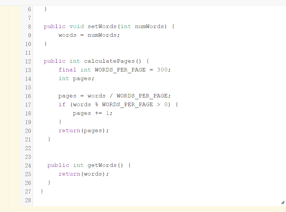 }
7
public void setWords (int numWords) {
9.
words = numWords;
10
}
11
12
public int calculatePages ()
{
13
final int WORDS PER PAGE = 300;
14
int pages;
15
16
pages = words / WORDS PER PAGE;
17
if (words % WORDS PER PAGE > 0) {
18
pages += 1;
19
}
20
return (pages);
21
}
22
23
24
public int getWords () {
25
return (words);
26
}
27
}
28
