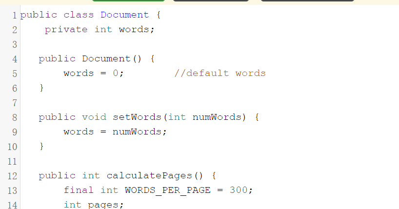 1 public class Document {
private int words;
4
public Document () {
words = 0;
//default words
}
7
8
public void setWords (int numWords) {
words
numWords;
=
10
}
11
12
public int calculatePages () {
13
final int WORDS PER PAGE
300;
14
int pages;
2.
3.

