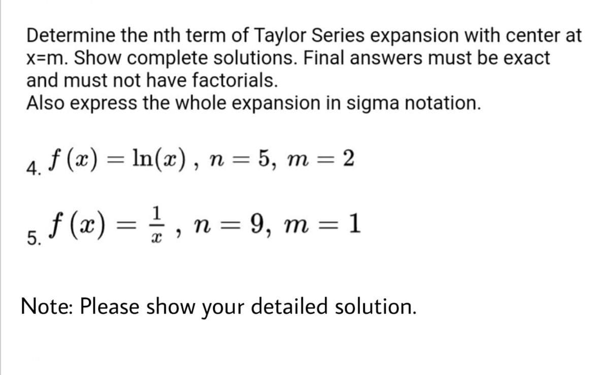 Determine the nth term of Taylor Series expansion with center at
x=m. Show complete solutions. Final answers must be exact
and must not have factorials.
Also express the whole expansion in sigma notation.
4. f (x) = In(x), n = 5, m = 2
%3D
f (x) = =
1
n = 9, m = 1
5.
Note: Please show
your
detailed solution.
