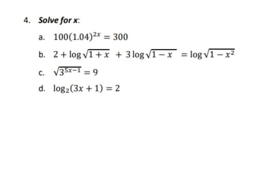 4. Solve for x:
a. 100(1.04)²x = 300
b. 2+ log v1+ x + 3 log VT–x = log v1 – x²
c. V35x-I = 9
d. log2(3x + 1) = 2
