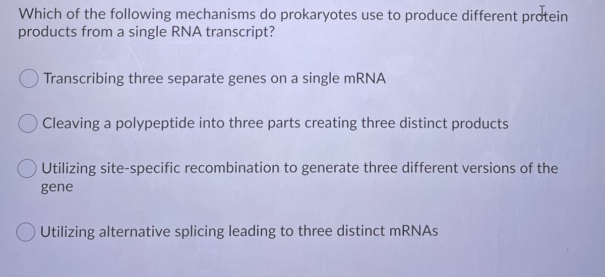 Which of the following mechanisms do prokaryotes use to produce different protein
products from a single RNA transcript?
O Transcribing three separate genes on a single mRNA
Cleaving a polypeptide into three parts creating three distinct products
O Utilizing site-specific recombination to generate three different versions of the
gene
O Utilizing alternative splicing leading to three distinct MRNAS
