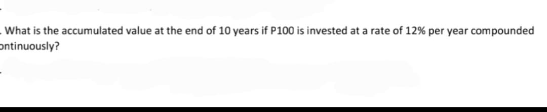 . What is the accumulated value at the end of 10 years if P100 is invested at a rate of 12% per year compounded
Ontinuously?