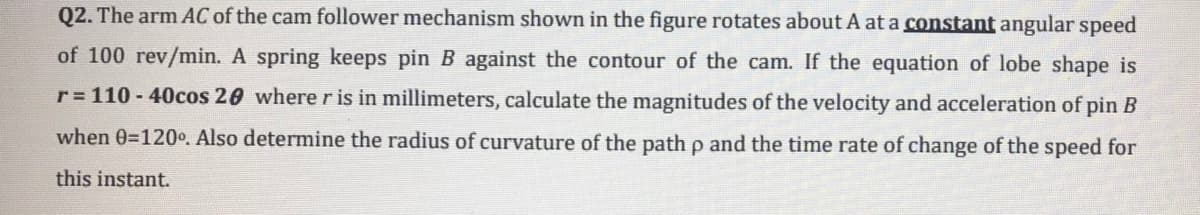 Q2. The arm AC of the cam follower mechanism shown in the figure rotates about A at a constant angular speed
of 100 rev/min. A spring keeps pin B against the contour of the cam. If the equation of lobe shape is
r 110 - 40cos 20 where r is in millimeters, calculate the magnitudes of the velocity and acceleration of pin B
when 0=120. Also determine the radius of curvature of the path p and the time rate of change of the speed for
this instant.
