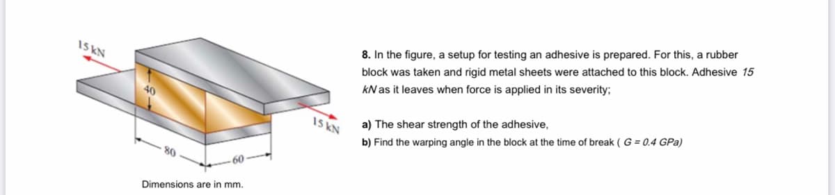 8. In the figure, a setup for testing an adhesive is prepared. For this, a rubber
15 KN
block was taken and rigid metal sheets were attached to this block. Adhesive 15
kN as it leaves when force is applied in its severity;
40
15 KN
a) The shear strength of the adhesive,
b) Find the warping angle in the block at the time of break ( G = 0.4 GPa)
60
Dimensions are in mm.
