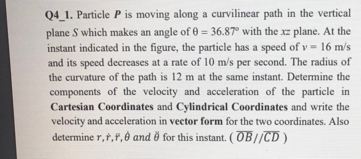 Q4_1. Particle P is moving along a curvilinear path in the vertical
plane S which makes an angle of 0 = 36.87° with the xz plane. At the
instant indicated in the figure, the particle has a speed of v = 16 m/s
%3D
and its speed decreases at a rate of 10 m/s per second. The radius of
the curvature of the path is 12 m at the same instant. Determine the
components of the velocity and acceleration of the particle in
Cartesian Coordinates and Cylindrical Coordinates and write the
velocity and acceleration in vector form for the two coordinates. Also
determine r,r,", è and for this instant. ( OB//CD )

