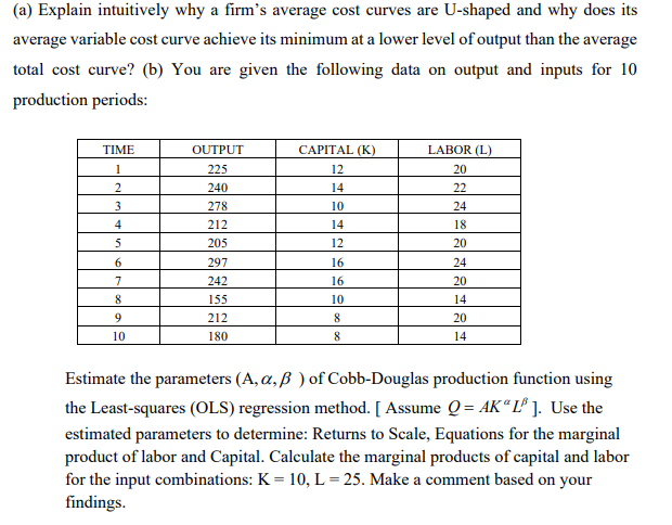 (a) Explain intuitively why a firm's average cost curves are U-shaped and why does its
average variable cost curve achieve its minimum at a lower level of output than the average
total cost curve? (b) You are given the following data on output and inputs for 10
production periods:
TIME
OUTPUT
CAPITAL (K)
LABOR (L)
1
225
12
20
240
14
22
3
278
10
24
4
212
14
18
5
205
12
20
6
297
16
24
7
242
16
20
8
155
10
14
212
8
20
10
180
8
14
Estimate the parameters (A, a, ß ) of Cobb-Douglas production function using
the Least-squares (OLS) regression method. [ Assume Q = AK“ L® ]. Use the
estimated parameters to determine: Returns to Scale, Equations for the marginal
product of labor and Capital. Calculate the marginal products of capital and labor
for the input combinations: K = 10, L = 25. Make a comment based on your
findings.
