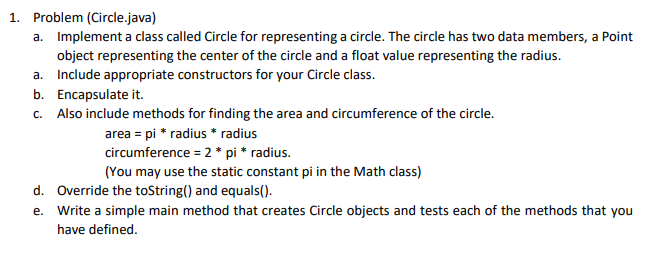 1. Problem (Circle.java)
a. Implement a class called Circle for representing a circle. The circle has two data members, a Point
object representing the center of the circle and a float value representing the radius.
a. Include appropriate constructors for your Circle class.
b. Encapsulate it.
c. Also include methods for finding the area and circumference of the circle.
area = pi * radius * radius
circumference = 2 * pi * radius.
(You may use the static constant pi in the Math class)
d. Override the toString() and equals().
e. Write a simple main method that creates Circle objects and tests each of the methods that you
have defined.
