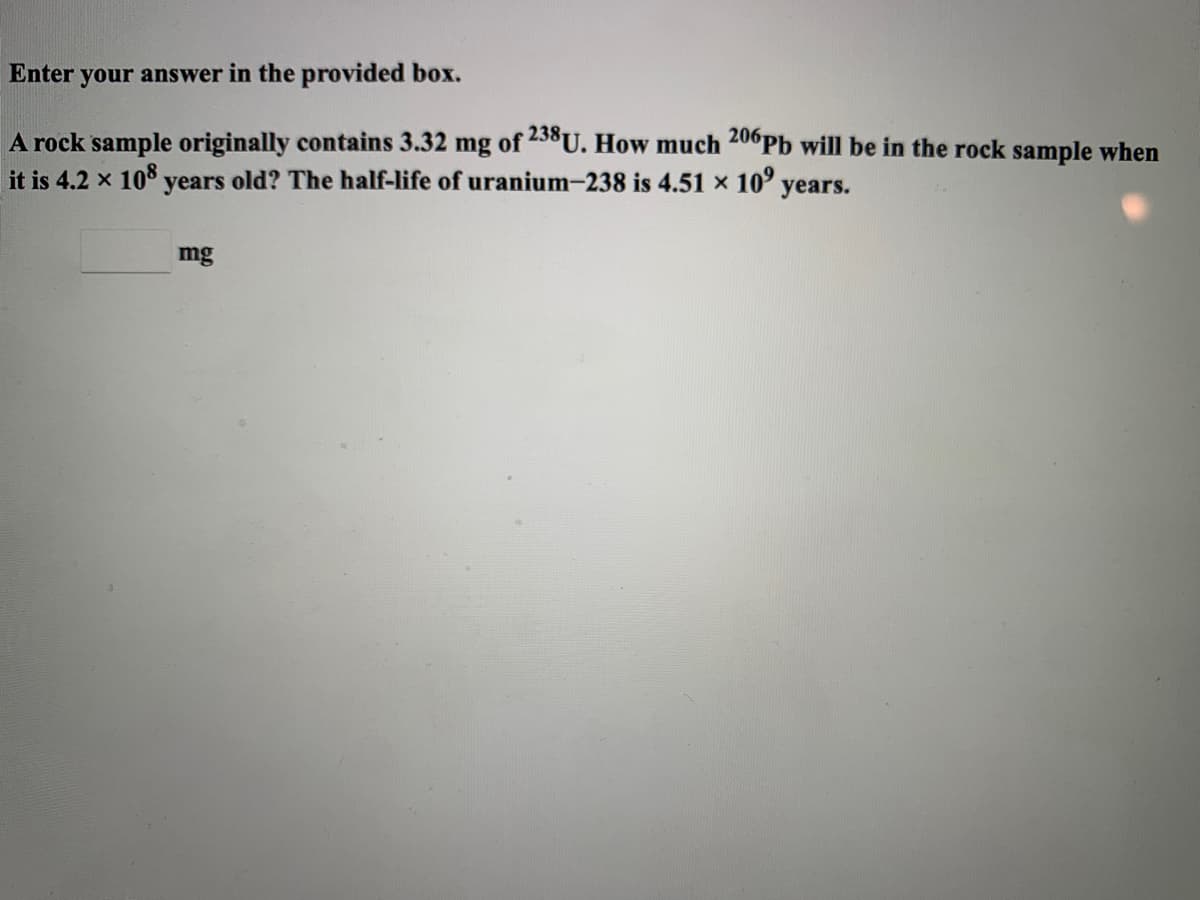 Enter
your answer in the provided box.
A rock sample originally contains 3.32 mg of 23°U. How much 20°Pb will be in the rock sample when
it is 4.2 x 10° years old? The half-life of uranium-238 is 4.51 x 10° years.
mg
