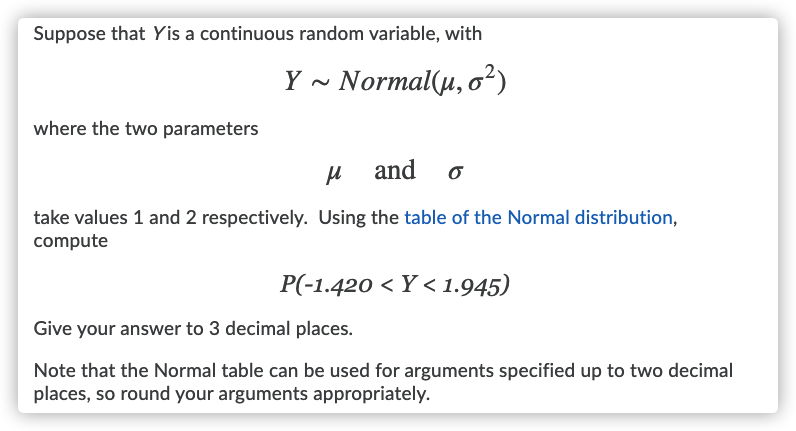 Suppose that Yis a continuous random variable, with
Y ~ Normal(µ, o²)
where the two parameters
and
take values 1 and 2 respectively. Using the table of the Normal distribution,
compute
P(-1.420 < Y < 1.945)
Give your answer to 3 decimal places.
Note that the Normal table can be used for arguments specified up to two decimal
places, so round your arguments appropriately.
