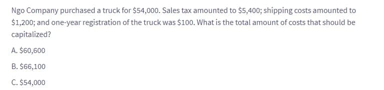 Ngo Company purchased a truck for $54,000. Sales tax amounted to $5,400; shipping costs amounted to
$1,200; and one-year registration of the truck was $100. What is the total amount of costs that should be
capitalized?
A. $60,600
B. $66,100
C. $54,000